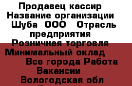 Продавец-кассир › Название организации ­ Шуба, ООО › Отрасль предприятия ­ Розничная торговля › Минимальный оклад ­ 15 000 - Все города Работа » Вакансии   . Вологодская обл.,Вологда г.